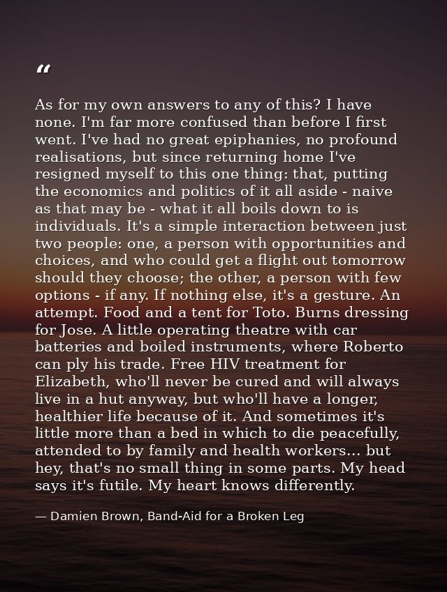 As for my own answers to any of this? I have none. I'm far more confused than before I first went. I've had no great epi — Damien Brown, Band-Aid for a Broken Leg