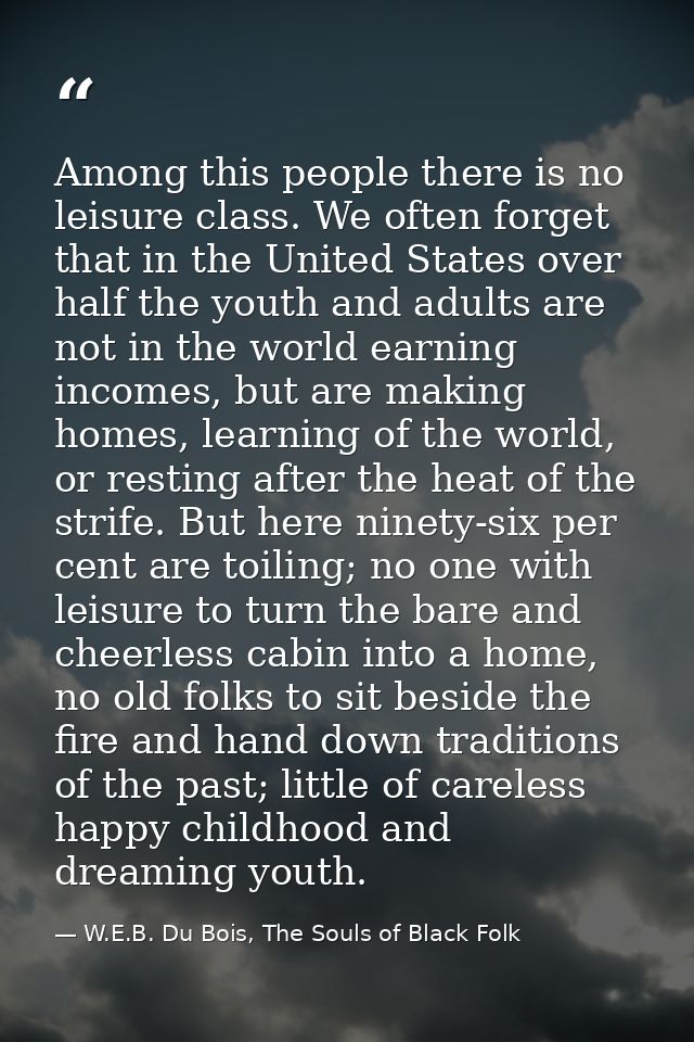 Among this people there is no leisure class. We often forget that in the United States over half the youth and adults ar — W.E.B. Du Bois, The Souls of Black Folk