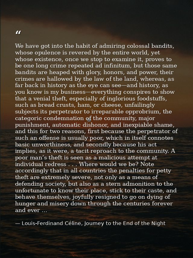 We have got into the habit of admiring colossal bandits, whose opulence is revered by the entire world, yet whose existe — Louis-Ferdinand Céline, Journey to the End of the Night