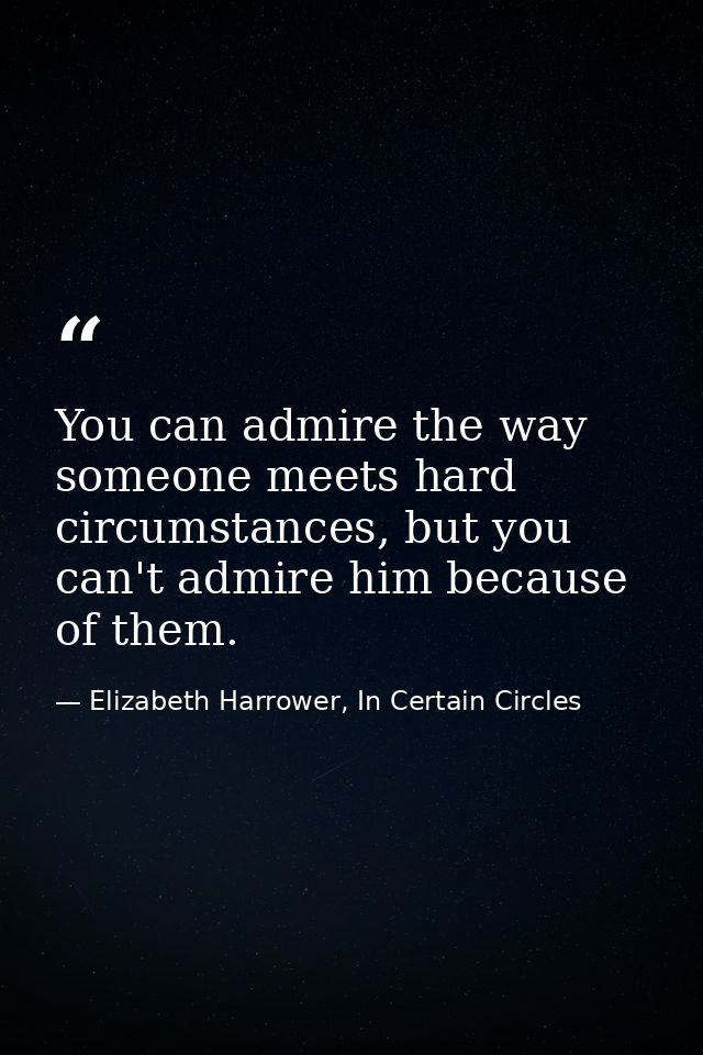 You can admire the way someone meets hard circumstances, but you can't admire him because of them. — Elizabeth Harrower, In Certain Circles