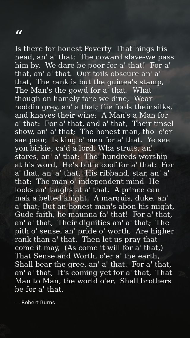 Is there for honest Poverty  That hings his head, an' a' that;  The coward slave-we pass him by,  We dare be poor for a' — Robert Burns