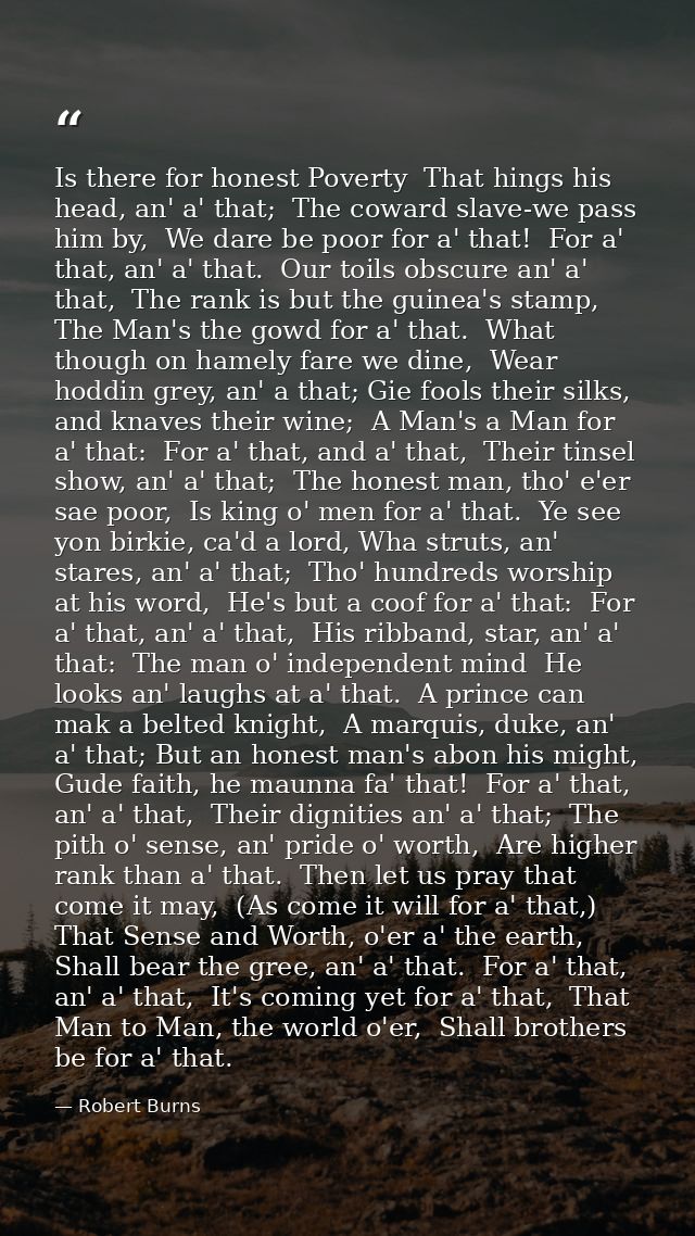 Is there for honest Poverty  That hings his head, an' a' that;  The coward slave-we pass him by,  We dare be poor for a' — Robert Burns