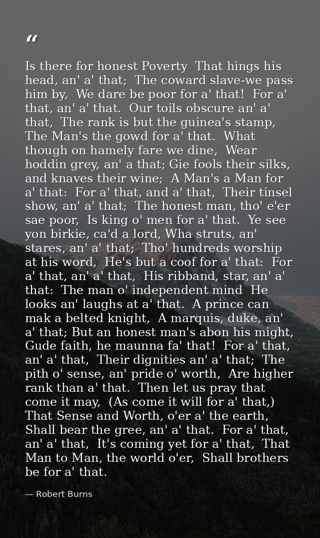 Is there for honest Poverty  That hings his head, an' a' that;  The coward slave-we pass him by,  We dare be poor for a' — Robert Burns