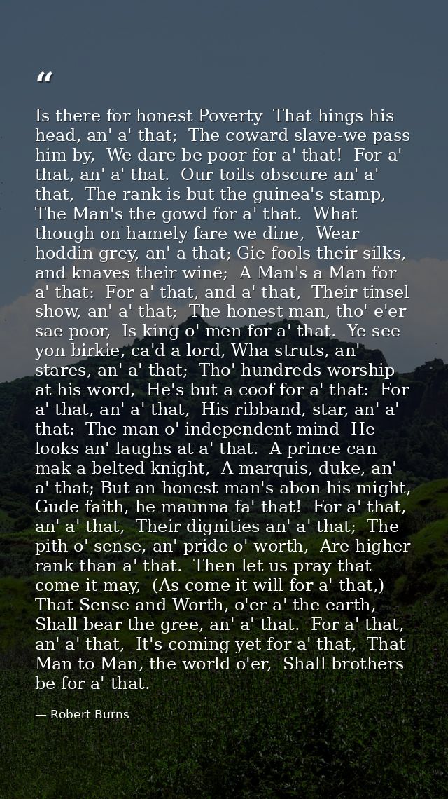 Is there for honest Poverty  That hings his head, an' a' that;  The coward slave-we pass him by,  We dare be poor for a' — Robert Burns