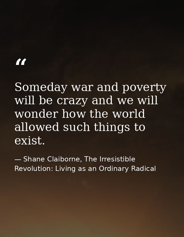 Someday war and poverty will be crazy and we will wonder how the world allowed such things to exist. — Shane Claiborne, The Irresistible Revolution: Living as an Ordinary Radical