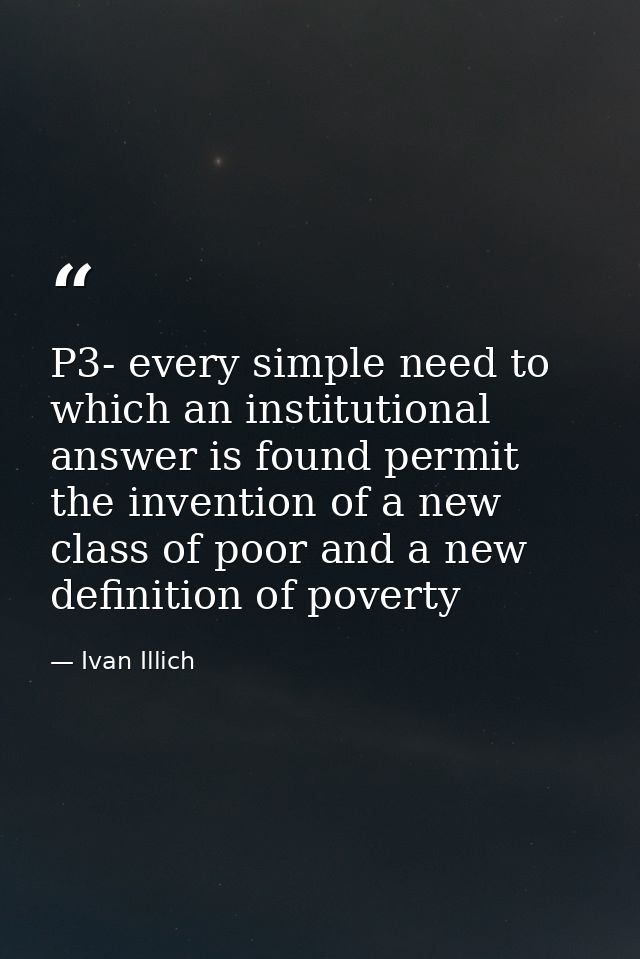 P3- every simple need to which an institutional answer is found permit the invention of a new class of poor and a new de — Ivan Illich