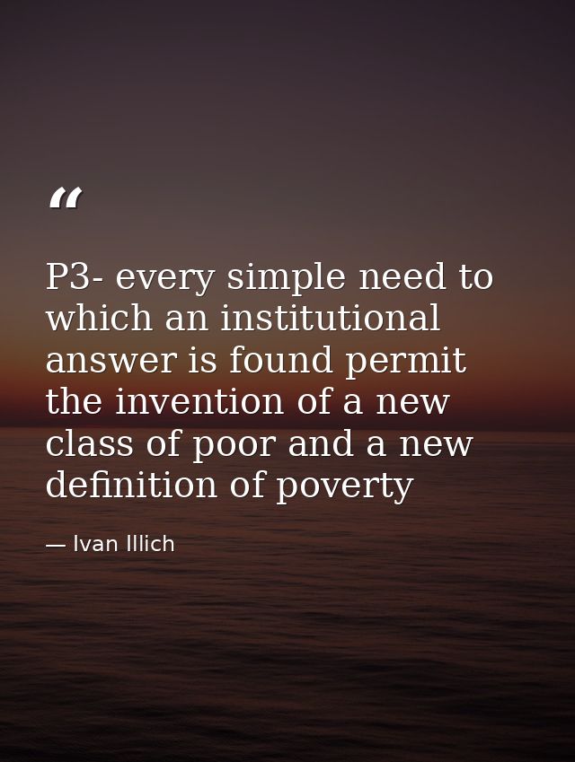 P3- every simple need to which an institutional answer is found permit the invention of a new class of poor and a new de — Ivan Illich