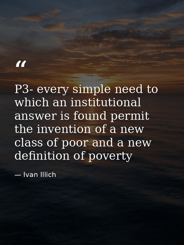 P3- every simple need to which an institutional answer is found permit the invention of a new class of poor and a new de — Ivan Illich