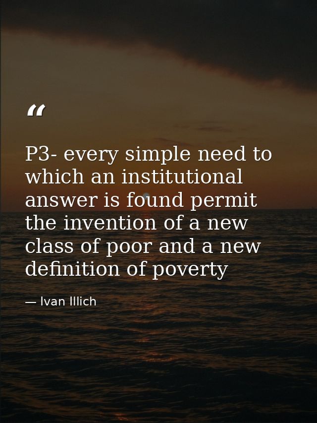 P3- every simple need to which an institutional answer is found permit the invention of a new class of poor and a new de — Ivan Illich