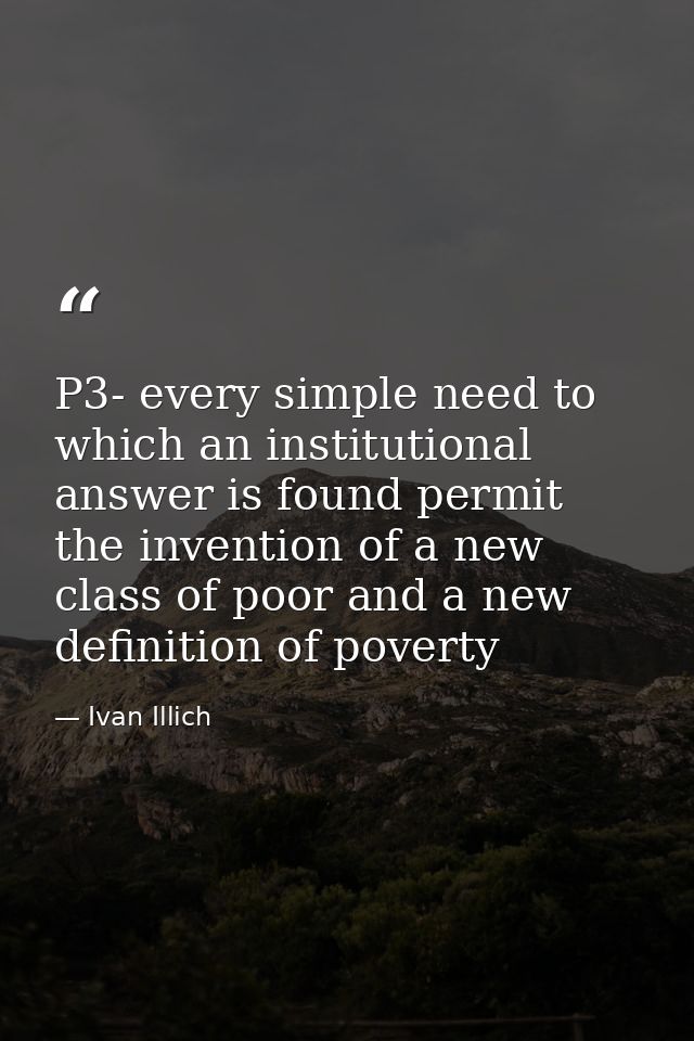 P3- every simple need to which an institutional answer is found permit the invention of a new class of poor and a new de — Ivan Illich