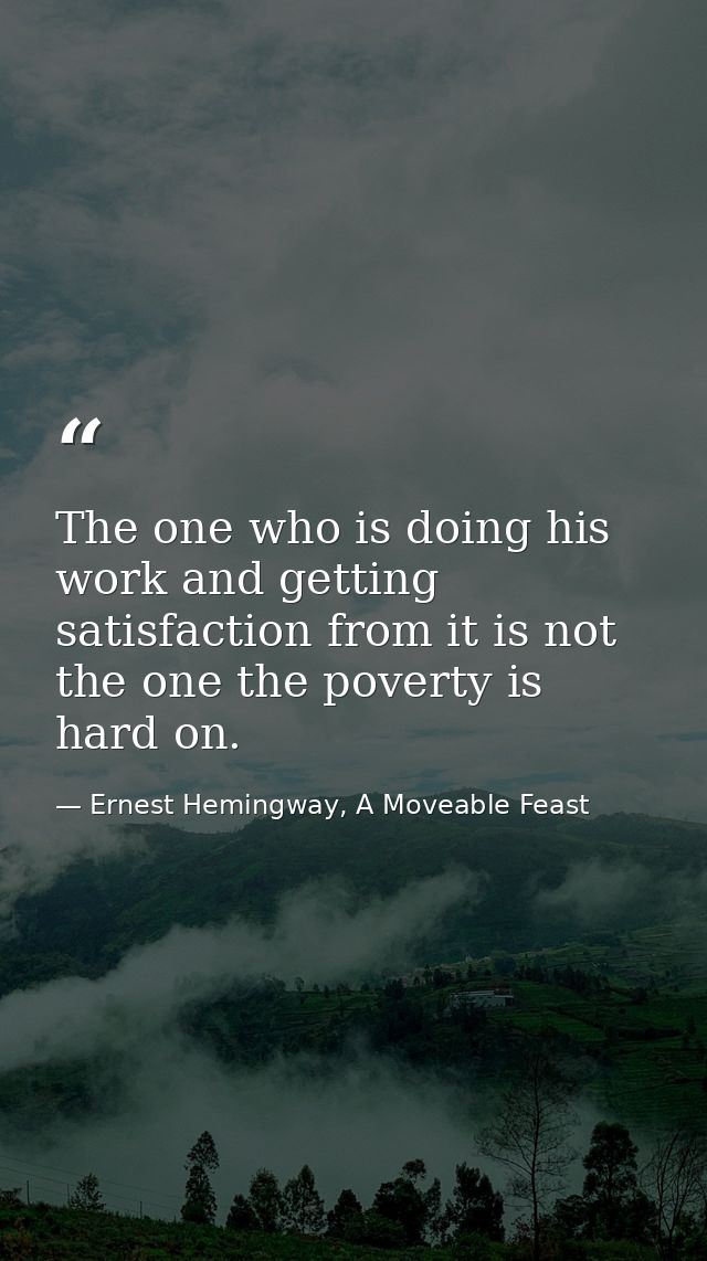The one who is doing his work and getting satisfaction from it is not the one the poverty is hard on. — Ernest Hemingway, A Moveable Feast