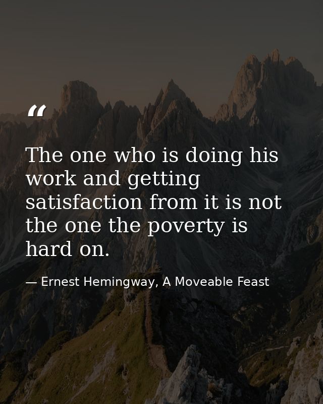 The one who is doing his work and getting satisfaction from it is not the one the poverty is hard on. — Ernest Hemingway, A Moveable Feast