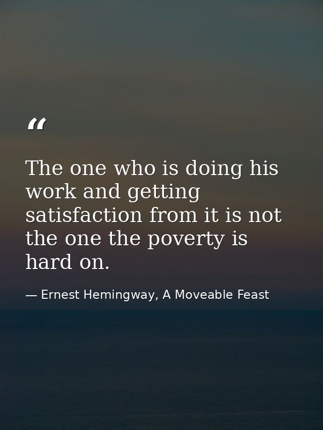 The one who is doing his work and getting satisfaction from it is not the one the poverty is hard on. — Ernest Hemingway, A Moveable Feast