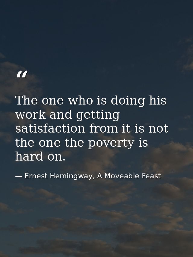The one who is doing his work and getting satisfaction from it is not the one the poverty is hard on. — Ernest Hemingway, A Moveable Feast