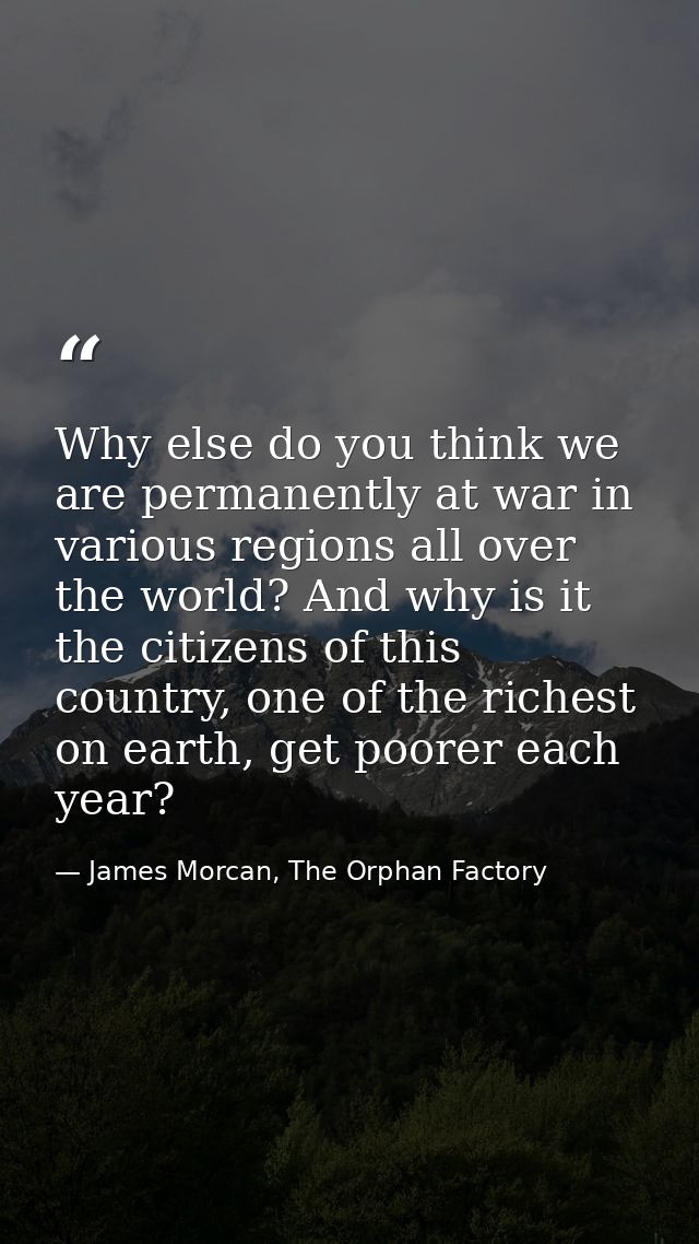 Why else do you think we are permanently at war in various regions all over the world? And why is it the citizens of thi — James Morcan, The Orphan Factory