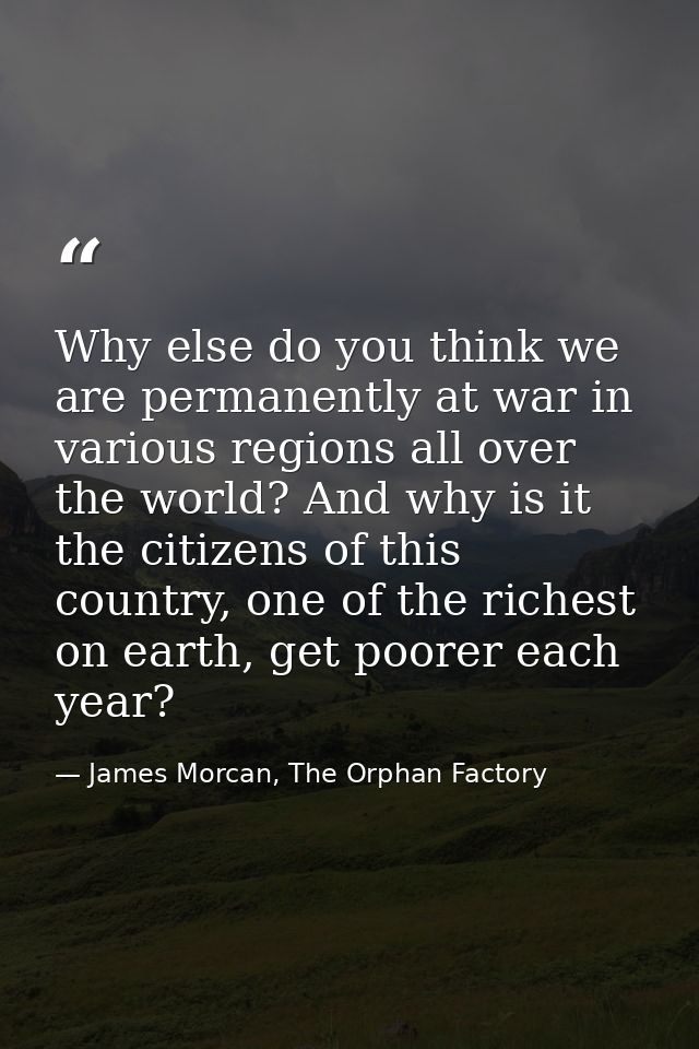 Why else do you think we are permanently at war in various regions all over the world? And why is it the citizens of thi — James Morcan, The Orphan Factory