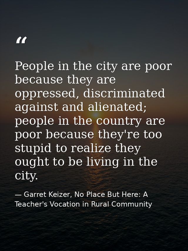 People in the city are poor because they are oppressed, discriminated against and alienated; people in the country are p — Garret Keizer, No Place But Here: A Teacher's Vocation in Rural Community