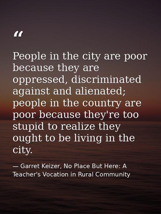 People in the city are poor because they are oppressed, discriminated against and alienated; people in the country are p — Garret Keizer, No Place But Here: A Teacher's Vocation in Rural Community