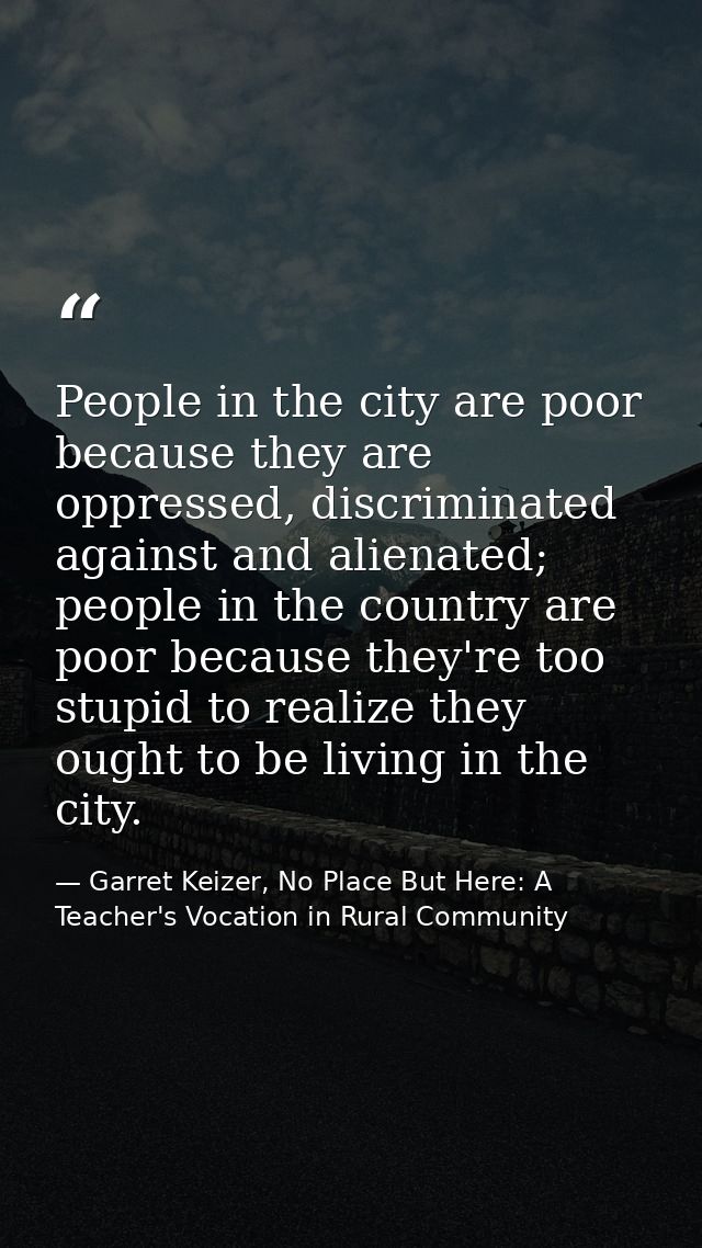 People in the city are poor because they are oppressed, discriminated against and alienated; people in the country are p — Garret Keizer, No Place But Here: A Teacher's Vocation in Rural Community