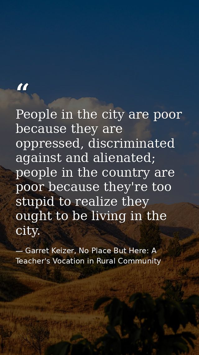 People in the city are poor because they are oppressed, discriminated against and alienated; people in the country are p — Garret Keizer, No Place But Here: A Teacher's Vocation in Rural Community