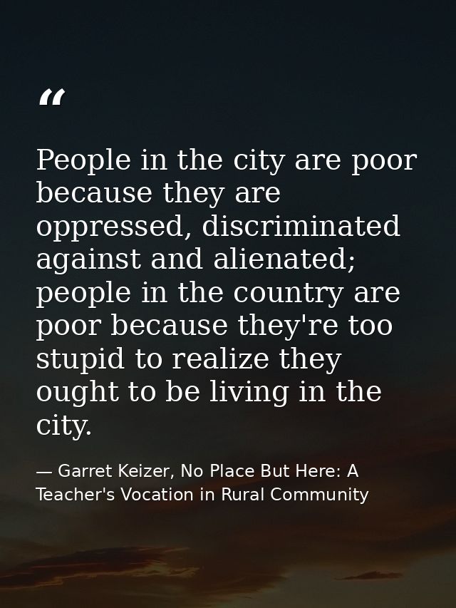 People in the city are poor because they are oppressed, discriminated against and alienated; people in the country are p — Garret Keizer, No Place But Here: A Teacher's Vocation in Rural Community