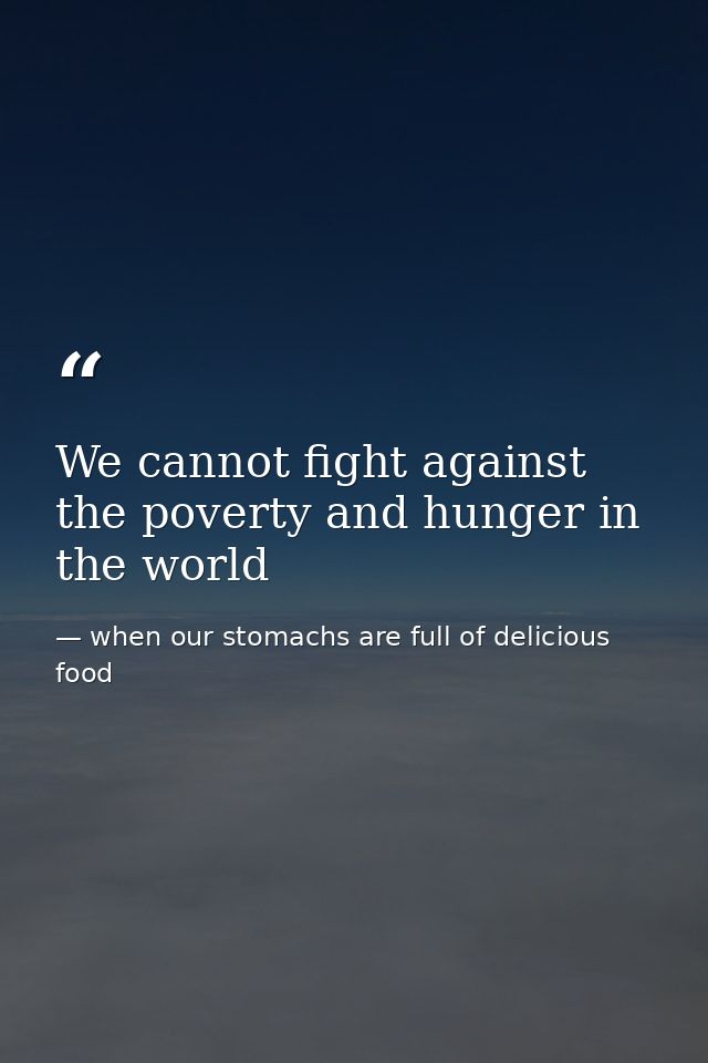 We cannot fight against the poverty and hunger in the world — when our stomachs are full of delicious food