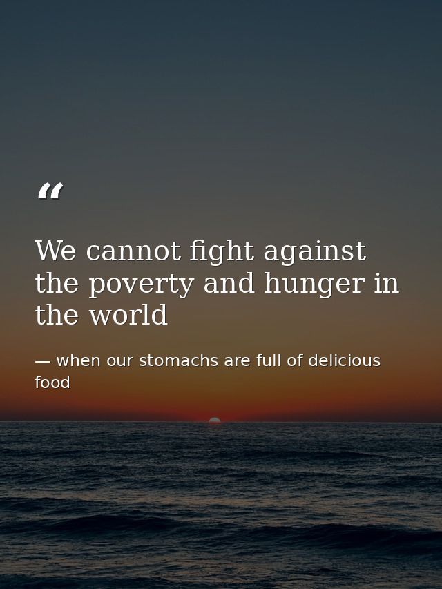 We cannot fight against the poverty and hunger in the world — when our stomachs are full of delicious food