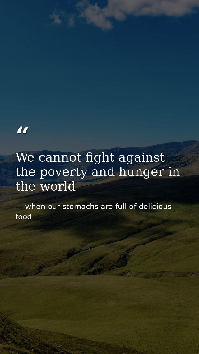 We cannot fight against the poverty and hunger in the world — when our stomachs are full of delicious food
