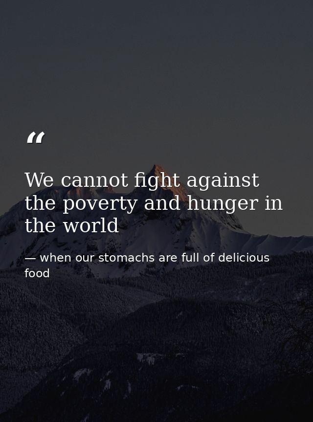 We cannot fight against the poverty and hunger in the world — when our stomachs are full of delicious food