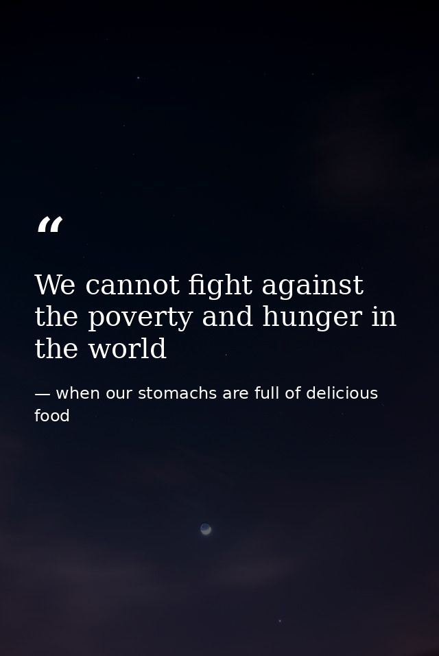 We cannot fight against the poverty and hunger in the world — when our stomachs are full of delicious food