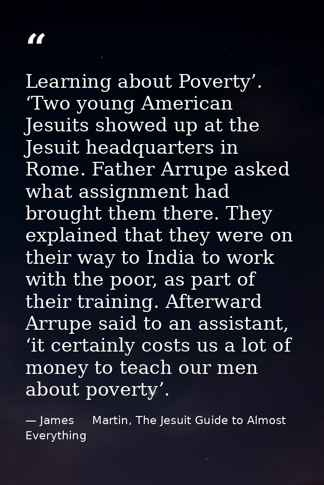 Learning about Poverty’. ‘Two young American Jesuits showed up at the Jesuit headquarters in Rome. Father Arrupe asked w — James     Martin, The Jesuit Guide to Almost Everything