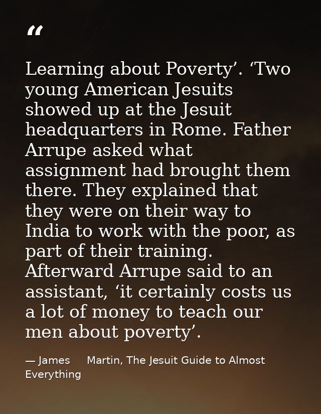 Learning about Poverty’. ‘Two young American Jesuits showed up at the Jesuit headquarters in Rome. Father Arrupe asked w — James     Martin, The Jesuit Guide to Almost Everything