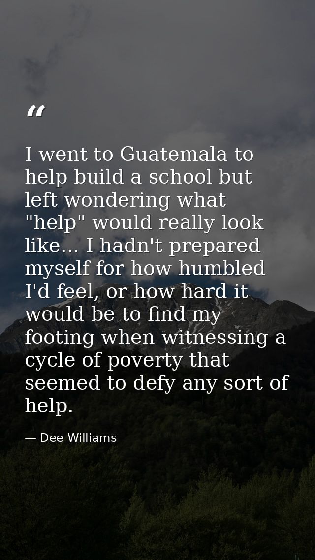 I went to Guatemala to help build a school but left wondering what "help" would really look like... I hadn't prepared my — Dee Williams