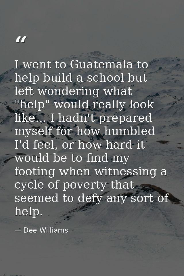 I went to Guatemala to help build a school but left wondering what "help" would really look like... I hadn't prepared my — Dee Williams