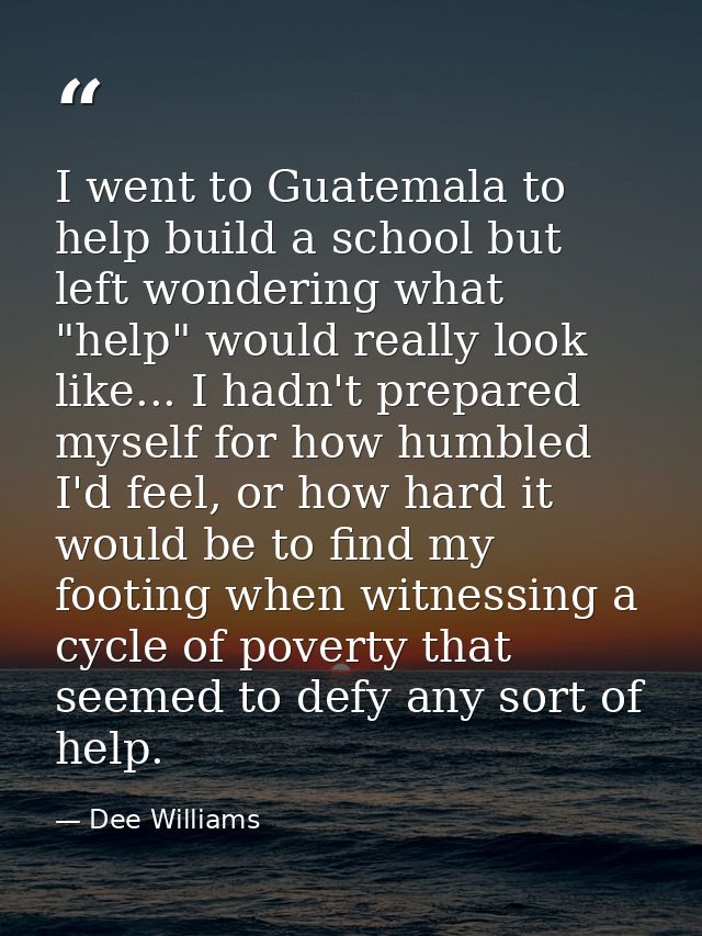 I went to Guatemala to help build a school but left wondering what "help" would really look like... I hadn't prepared my — Dee Williams