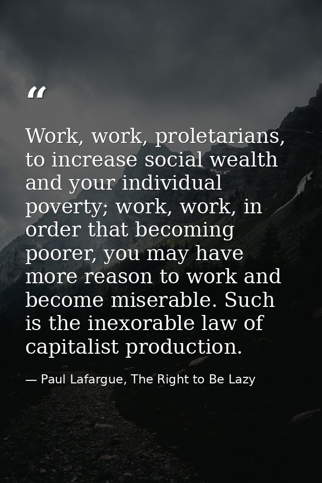 Work, work, proletarians, to increase social wealth and your individual poverty; work, work, in order that becoming poor — Paul Lafargue, The Right to Be Lazy