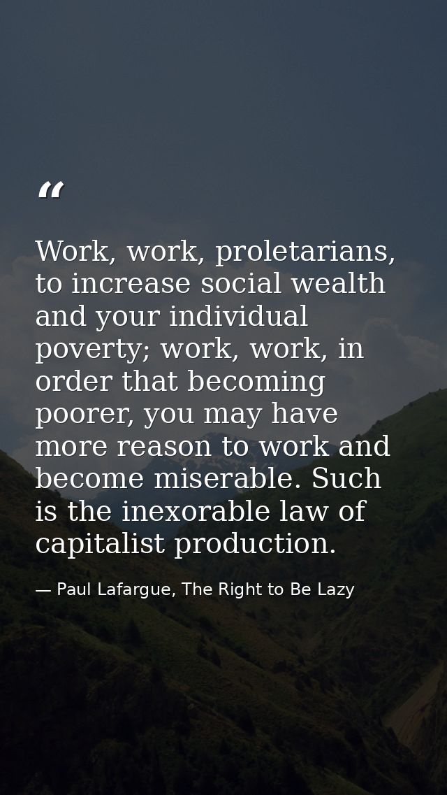 Work, work, proletarians, to increase social wealth and your individual poverty; work, work, in order that becoming poor — Paul Lafargue, The Right to Be Lazy