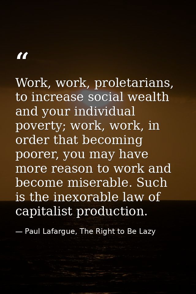 Work, work, proletarians, to increase social wealth and your individual poverty; work, work, in order that becoming poor — Paul Lafargue, The Right to Be Lazy