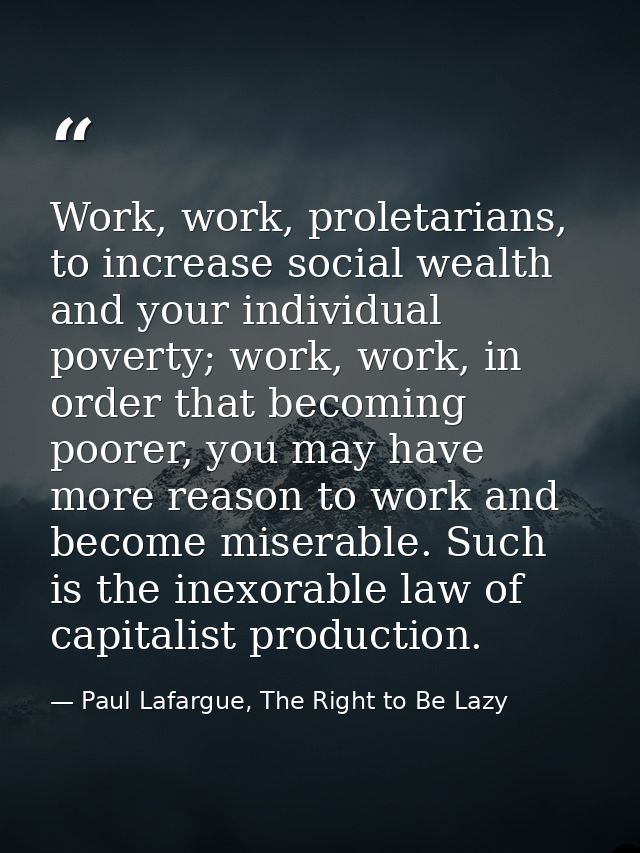 Work, work, proletarians, to increase social wealth and your individual poverty; work, work, in order that becoming poor — Paul Lafargue, The Right to Be Lazy