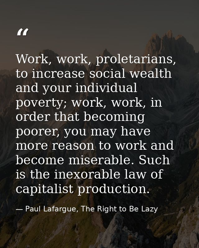 Work, work, proletarians, to increase social wealth and your individual poverty; work, work, in order that becoming poor — Paul Lafargue, The Right to Be Lazy