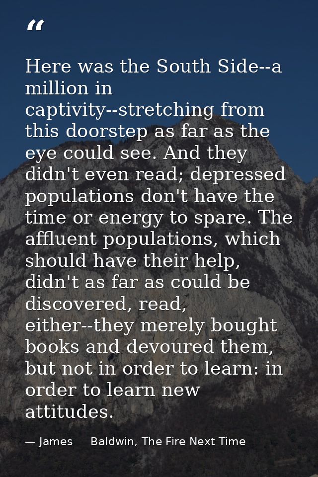 Here was the South Side--a million in captivity--stretching from this doorstep as far as the eye could see. And they did — James     Baldwin, The Fire Next Time