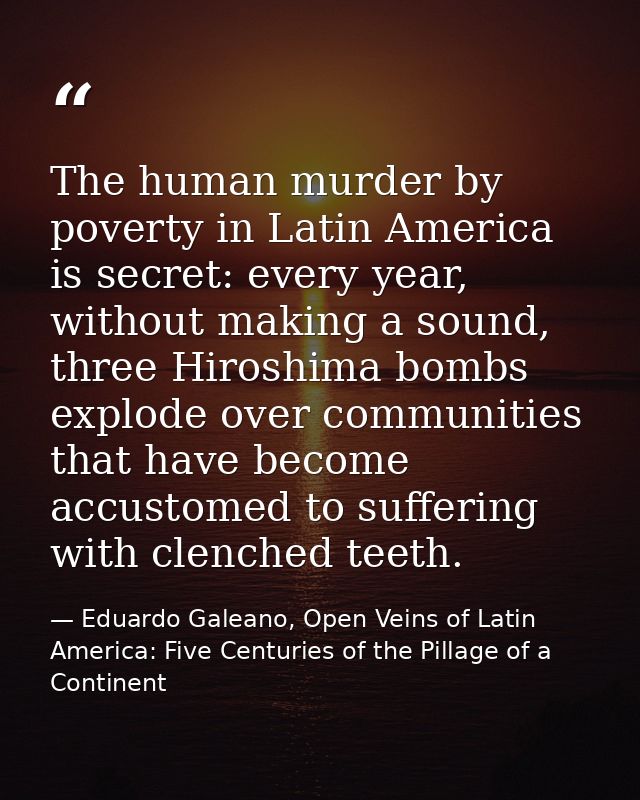 The human murder by poverty in Latin America is secret: every year, without making a sound, three Hiroshima bombs explod — Eduardo Galeano, Open Veins of Latin America: Five Centuries of the Pillage of a Continent