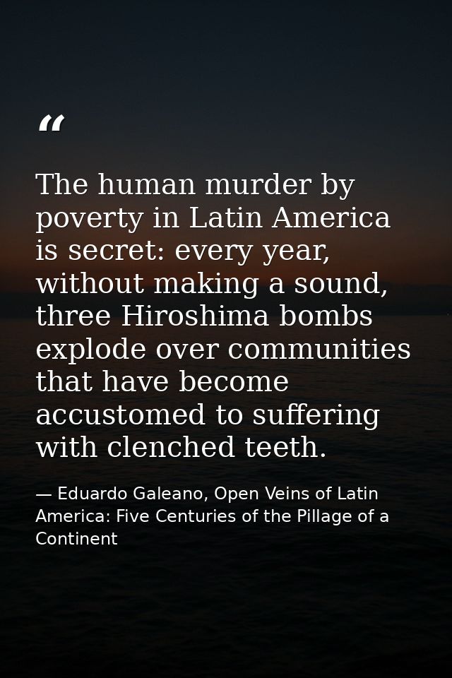 The human murder by poverty in Latin America is secret: every year, without making a sound, three Hiroshima bombs explod — Eduardo Galeano, Open Veins of Latin America: Five Centuries of the Pillage of a Continent