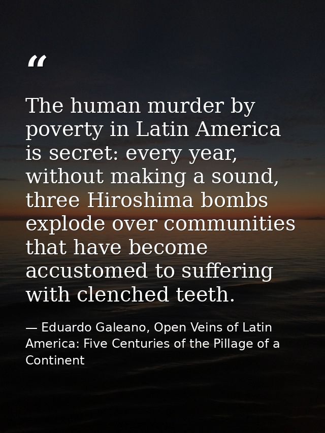 The human murder by poverty in Latin America is secret: every year, without making a sound, three Hiroshima bombs explod — Eduardo Galeano, Open Veins of Latin America: Five Centuries of the Pillage of a Continent