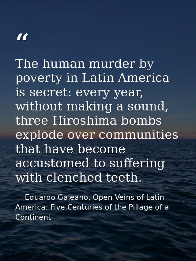 The human murder by poverty in Latin America is secret: every year, without making a sound, three Hiroshima bombs explod — Eduardo Galeano, Open Veins of Latin America: Five Centuries of the Pillage of a Continent