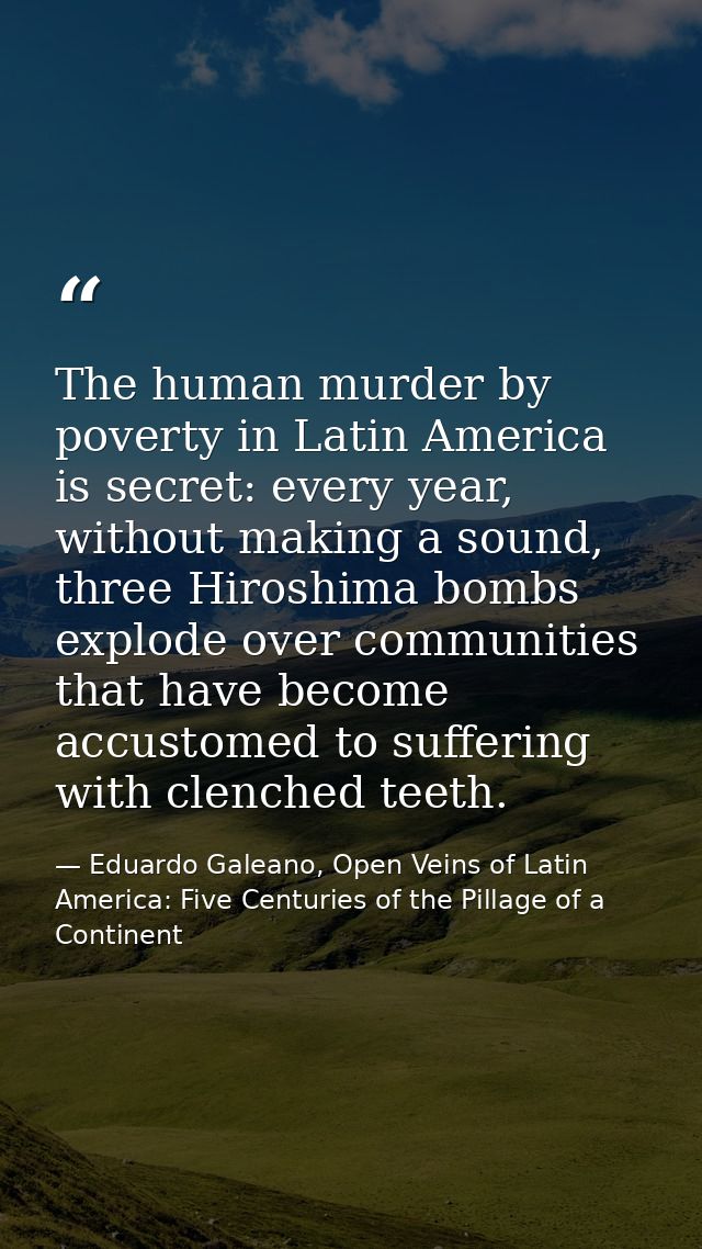 The human murder by poverty in Latin America is secret: every year, without making a sound, three Hiroshima bombs explod — Eduardo Galeano, Open Veins of Latin America: Five Centuries of the Pillage of a Continent