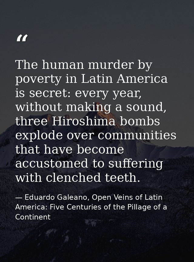 The human murder by poverty in Latin America is secret: every year, without making a sound, three Hiroshima bombs explod — Eduardo Galeano, Open Veins of Latin America: Five Centuries of the Pillage of a Continent