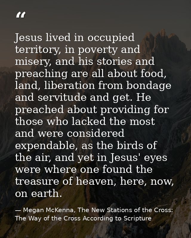 Jesus lived in occupied territory, in poverty and misery, and his stories and preaching are all about food, land, libera — Megan McKenna, The New Stations of the Cross: The Way of the Cross According to Scripture