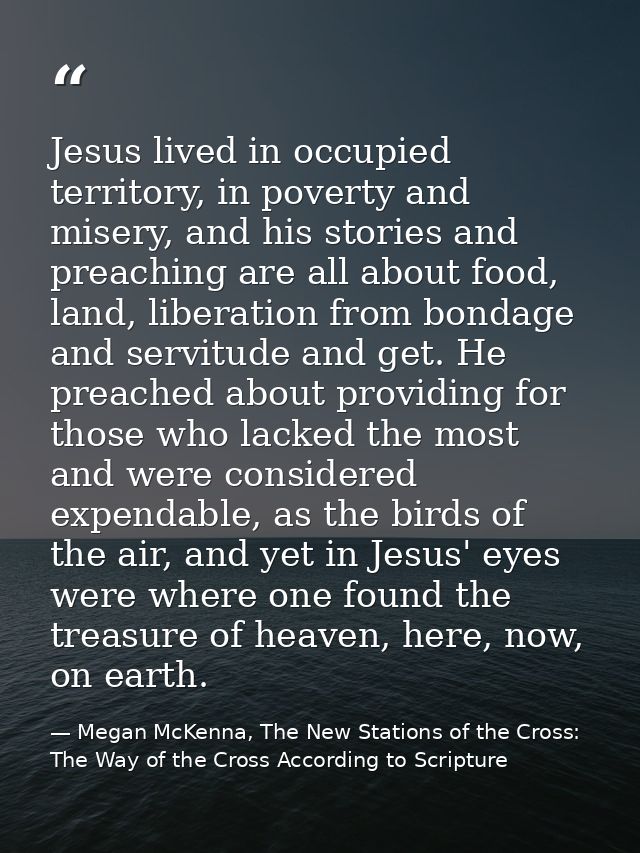 Jesus lived in occupied territory, in poverty and misery, and his stories and preaching are all about food, land, libera — Megan McKenna, The New Stations of the Cross: The Way of the Cross According to Scripture