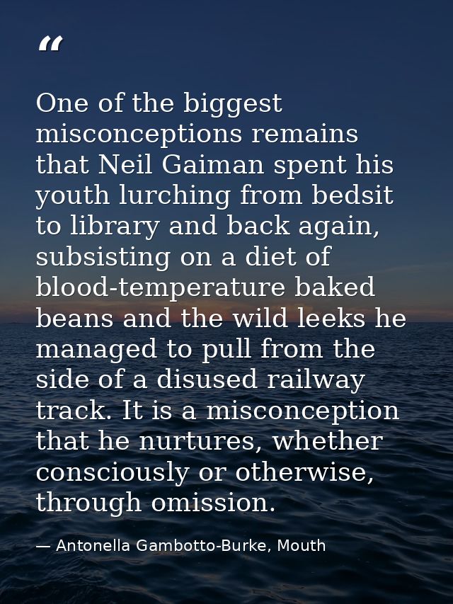 One of the biggest misconceptions remains that Neil Gaiman spent his youth lurching from bedsit to library and back agai — Antonella Gambotto-Burke, Mouth